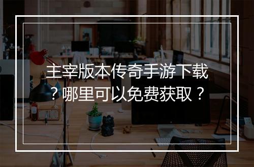 主宰版本传奇手游下载？哪里可以免费获取？