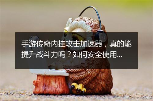 手游传奇内挂攻击加速器，真的能提升战斗力吗？如何安全使用？