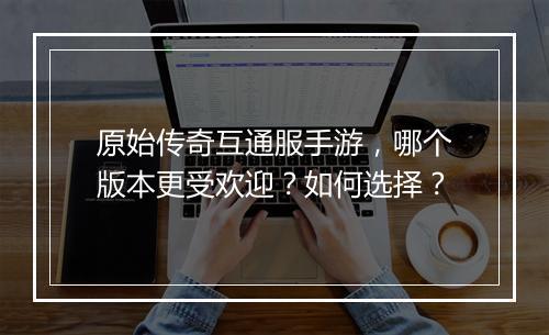 原始传奇互通服手游，哪个版本更受欢迎？如何选择？
