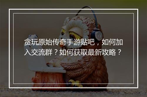 贪玩原始传奇手游贴吧，如何加入交流群？如何获取最新攻略？