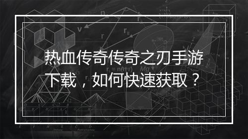 热血传奇传奇之刃手游下载，如何快速获取？