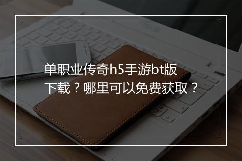 单职业传奇h5手游bt版下载？哪里可以免费获取？