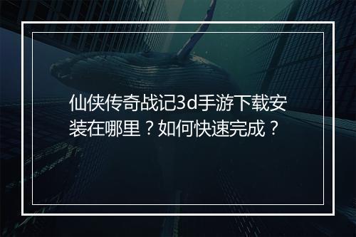 仙侠传奇战记3d手游下载安装在哪里？如何快速完成？