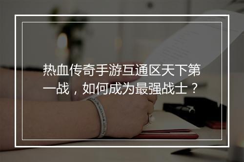 热血传奇手游互通区天下第一战，如何成为最强战士？