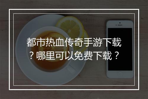 都市热血传奇手游下载？哪里可以免费下载？