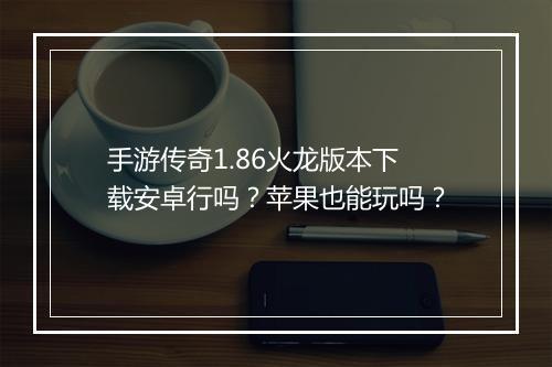 手游传奇1.86火龙版本下载安卓行吗？苹果也能玩吗？