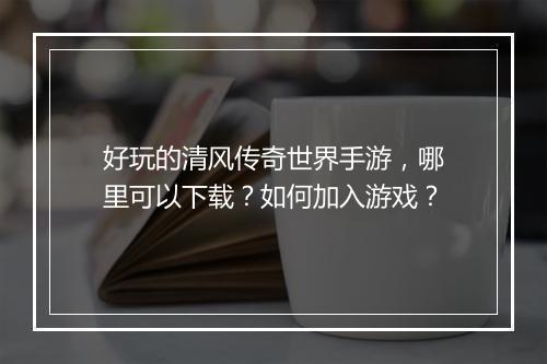 好玩的清风传奇世界手游，哪里可以下载？如何加入游戏？