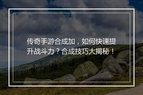 传奇手游合成加，如何快速提升战斗力？合成技巧大揭秘！