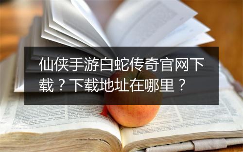 仙侠手游白蛇传奇官网下载？下载地址在哪里？