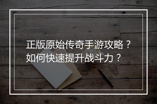 正版原始传奇手游攻略？如何快速提升战斗力？