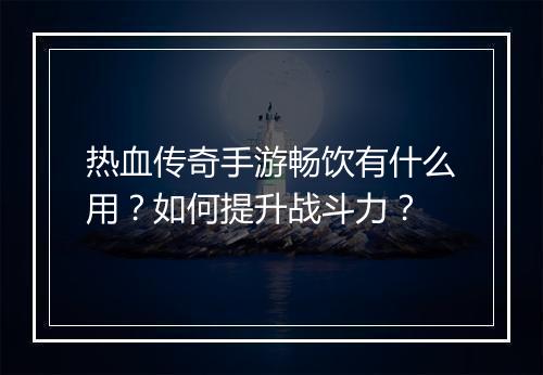 热血传奇手游畅饮有什么用？如何提升战斗力？