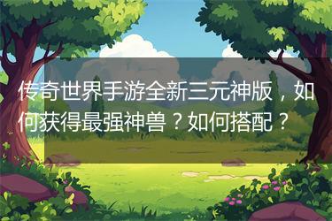 传奇世界手游全新三元神版，如何获得最强神兽？如何搭配？