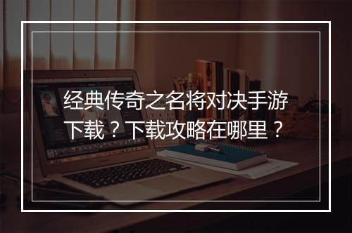 经典传奇之名将对决手游下载？下载攻略在哪里？