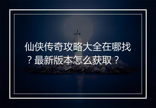 仙侠传奇攻略大全在哪找？最新版本怎么获取？
