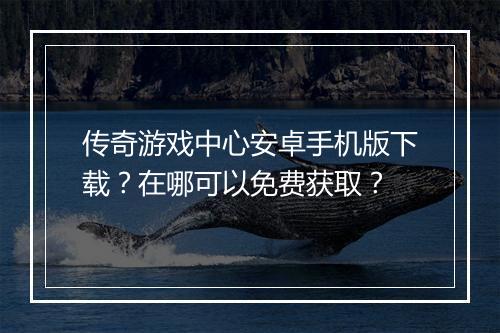 传奇游戏中心安卓手机版下载？在哪可以免费获取？
