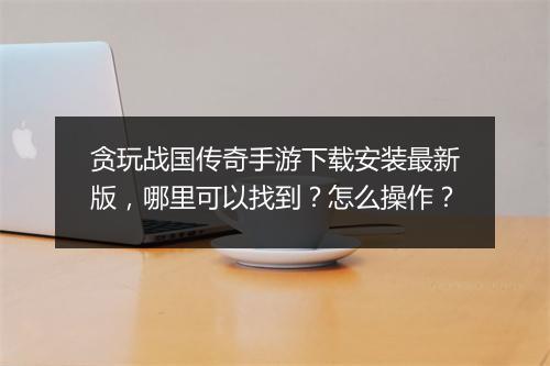 贪玩战国传奇手游下载安装最新版，哪里可以找到？怎么操作？