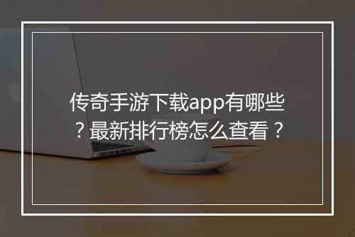 传奇手游下载app有哪些？最新排行榜怎么查看？
