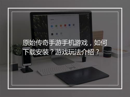 原始传奇手游手机游戏，如何下载安装？游戏玩法介绍？