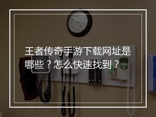 王者传奇手游下载网址是哪些？怎么快速找到？