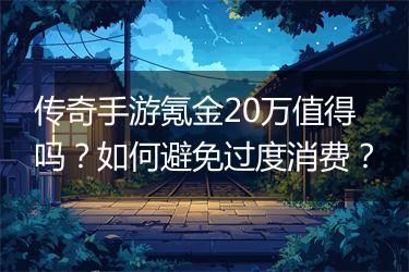传奇手游氪金20万值得吗？如何避免过度消费？