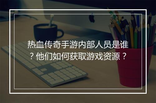 热血传奇手游内部人员是谁？他们如何获取游戏资源？