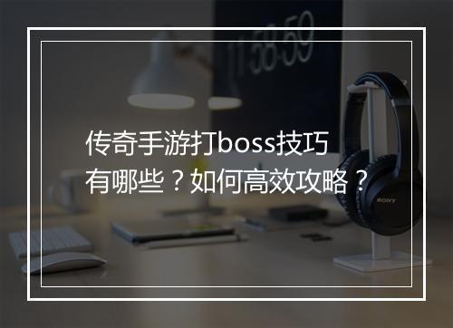 传奇手游打boss技巧有哪些？如何高效攻略？