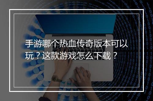 手游哪个热血传奇版本可以玩？这款游戏怎么下载？