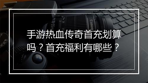 手游热血传奇首充划算吗？首充福利有哪些？