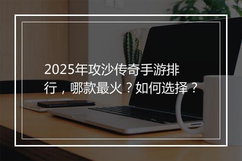 2025年攻沙传奇手游排行，哪款最火？如何选择？