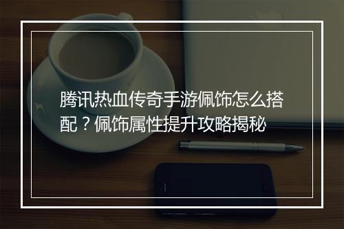 腾讯热血传奇手游佩饰怎么搭配？佩饰属性提升攻略揭秘