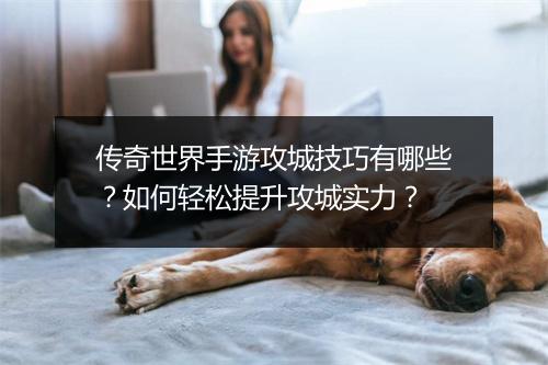 传奇世界手游攻城技巧有哪些？如何轻松提升攻城实力？