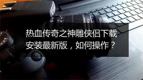 热血传奇之神雕侠侣下载安装最新版，如何操作？