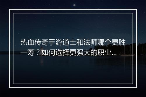 热血传奇手游道士和法师哪个更胜一筹？如何选择更强大的职业？