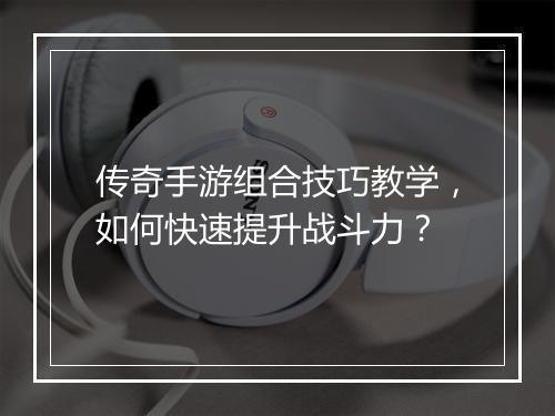 传奇手游组合技巧教学，如何快速提升战斗力？