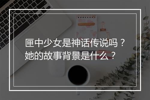 匣中少女是神话传说吗？她的故事背景是什么？