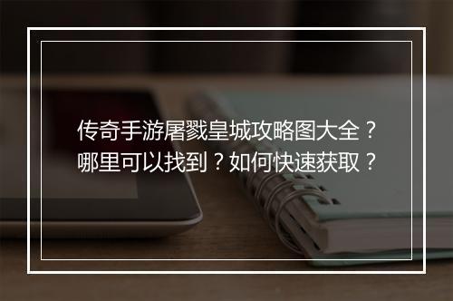 传奇手游屠戮皇城攻略图大全？哪里可以找到？如何快速获取？