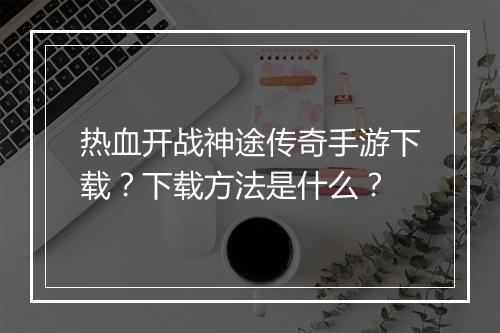 热血开战神途传奇手游下载？下载方法是什么？