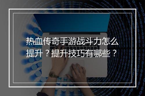 热血传奇手游战斗力怎么提升？提升技巧有哪些？