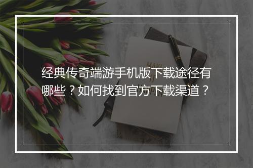 经典传奇端游手机版下载途径有哪些？如何找到官方下载渠道？