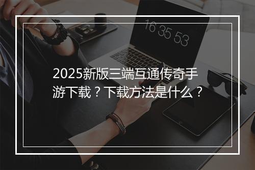 2025新版三端互通传奇手游下载？下载方法是什么？