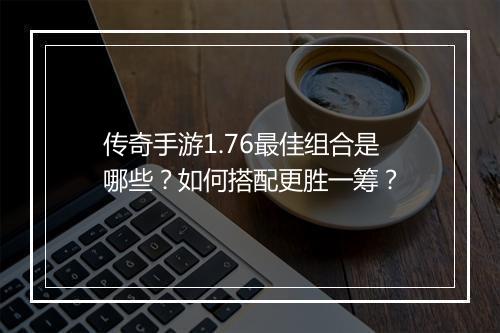 传奇手游1.76最佳组合是哪些？如何搭配更胜一筹？