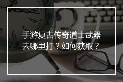 手游复古传奇道士武器去哪里打？如何获取？