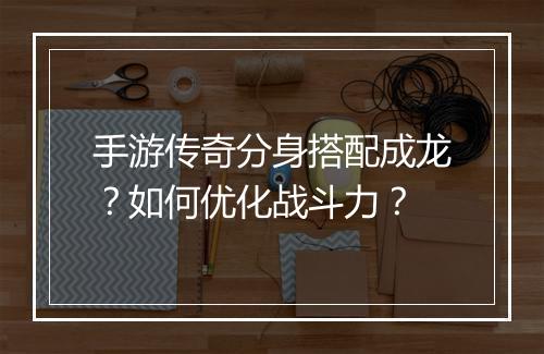 手游传奇分身搭配成龙？如何优化战斗力？