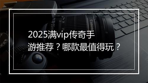 2025满vip传奇手游推荐？哪款最值得玩？