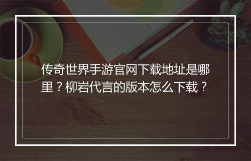 传奇世界手游官网下载地址是哪里？柳岩代言的版本怎么下载？