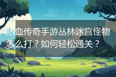 热血传奇手游丛林迷宫怪物怎么打？如何轻松通关？