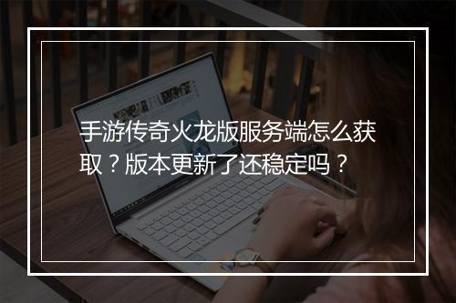 手游传奇火龙版服务端怎么获取？版本更新了还稳定吗？