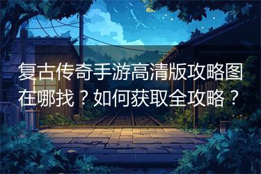复古传奇手游高清版攻略图在哪找？如何获取全攻略？