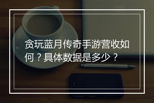 贪玩蓝月传奇手游营收如何？具体数据是多少？