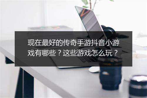 现在最好的传奇手游抖音小游戏有哪些？这些游戏怎么玩？